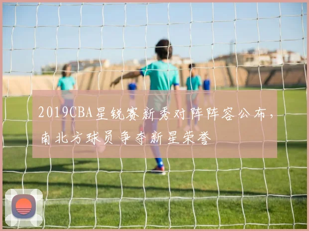 2019CBA星锐赛新秀对阵阵容公布，南北方球员争夺新星荣誉