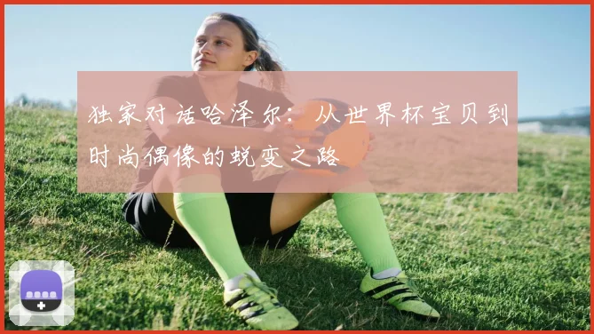 独家对话哈泽尔：从世界杯宝贝到时尚偶像的蜕变之路