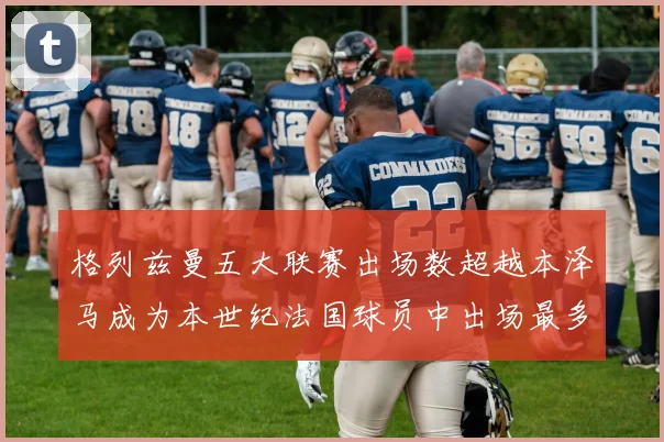格列兹曼五大联赛出场数超越本泽马成为本世纪法国球员中出场最多者