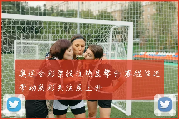 奥运会彩票投注热度攀升 赛程临近带动购彩关注度上升