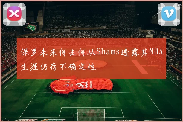 保罗未来何去何从Shams透露其NBA生涯仍存不确定性