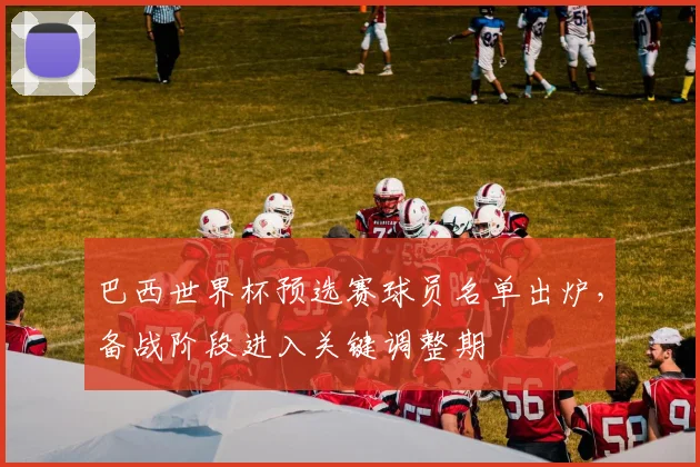 巴西世界杯预选赛球员名单出炉，备战阶段进入关键调整期