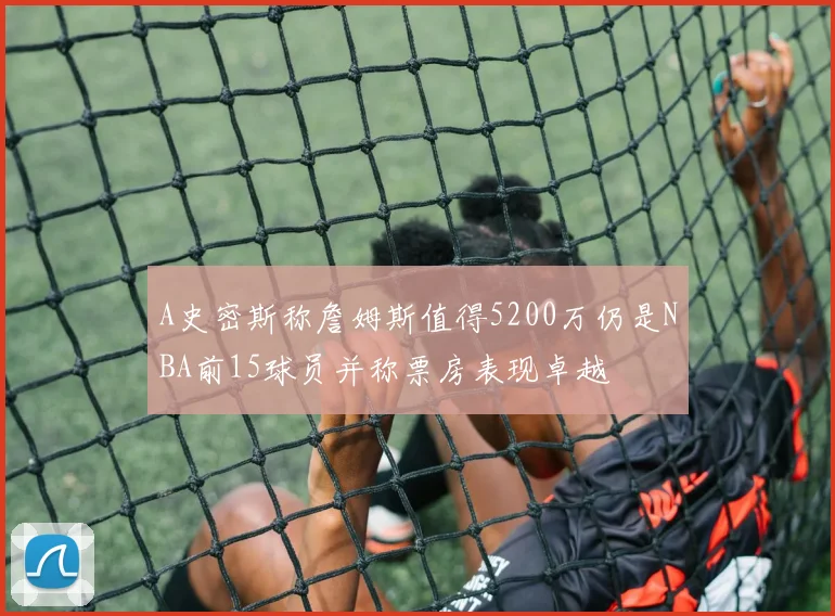 A史密斯称詹姆斯值得5200万仍是NBA前15球员并称票房表现卓越