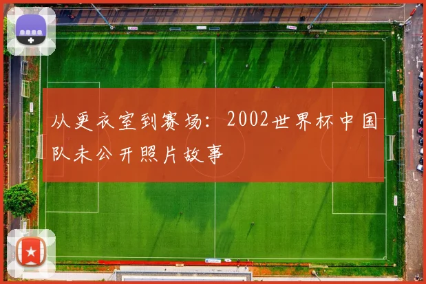 从更衣室到赛场：2002世界杯中国队未公开照片故事