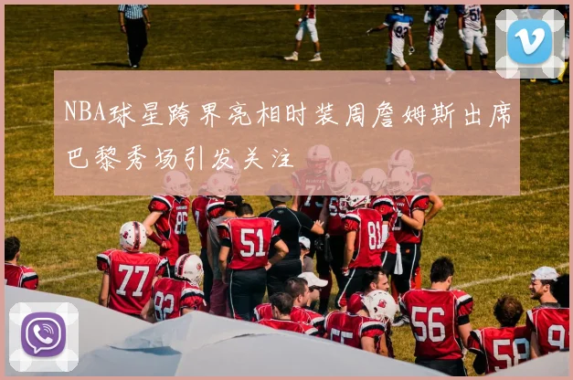 NBA球星跨界亮相时装周詹姆斯出席巴黎秀场引发关注